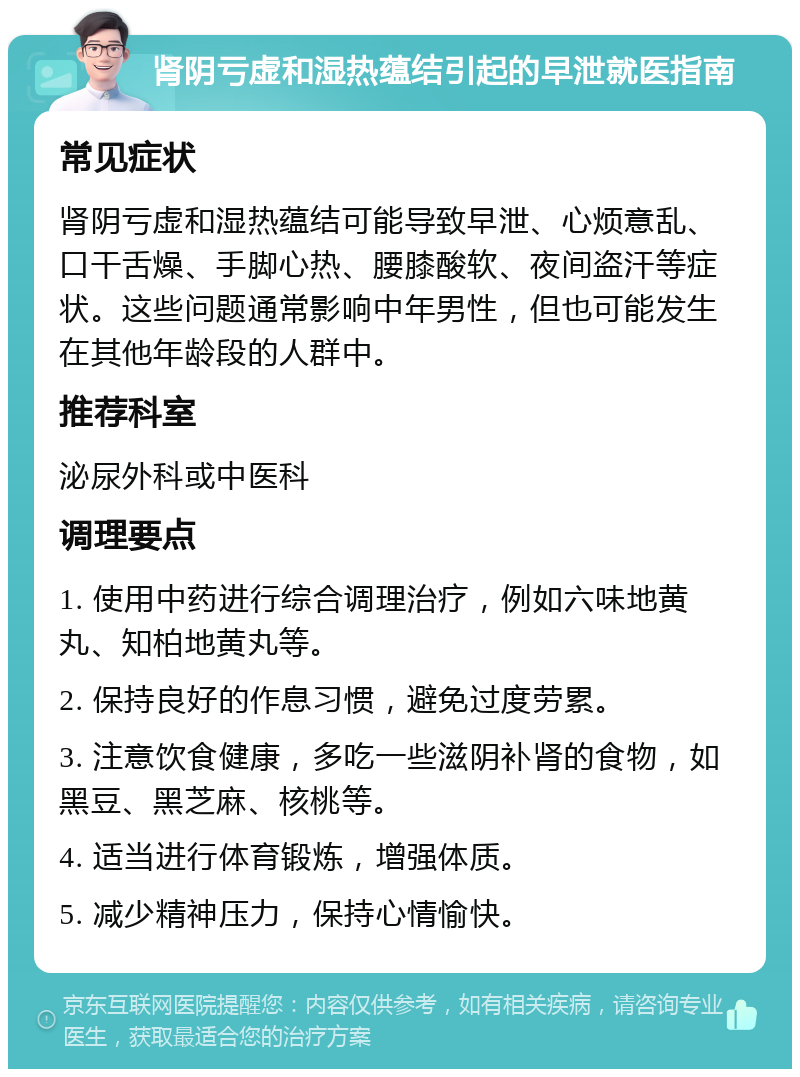 肾阴亏虚和湿热蕴结引起的早泄就医指南 常见症状 肾阴亏虚和湿热蕴结可能导致早泄、心烦意乱、口干舌燥、手脚心热、腰膝酸软、夜间盗汗等症状。这些问题通常影响中年男性，但也可能发生在其他年龄段的人群中。 推荐科室 泌尿外科或中医科 调理要点 1. 使用中药进行综合调理治疗，例如六味地黄丸、知柏地黄丸等。 2. 保持良好的作息习惯，避免过度劳累。 3. 注意饮食健康，多吃一些滋阴补肾的食物，如黑豆、黑芝麻、核桃等。 4. 适当进行体育锻炼，增强体质。 5. 减少精神压力，保持心情愉快。