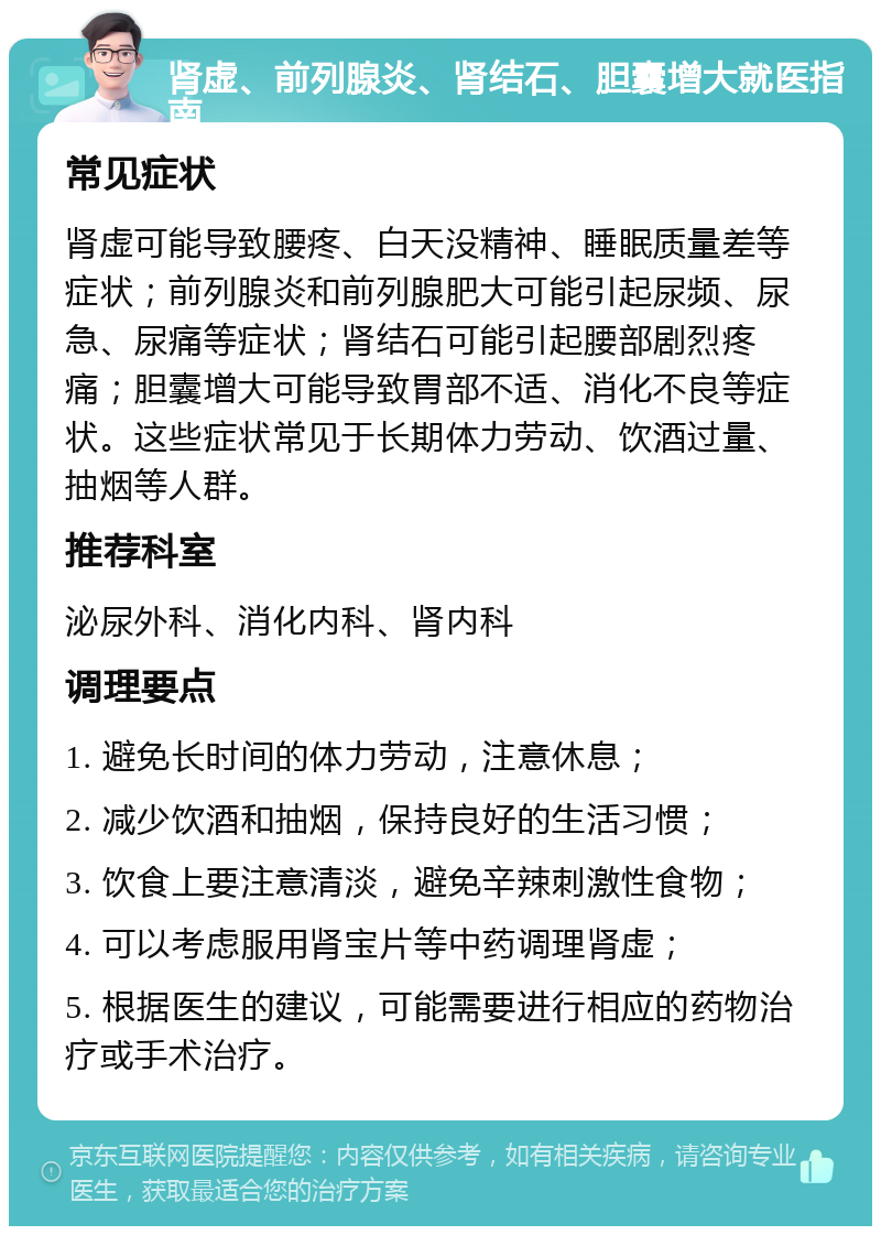 肾虚、前列腺炎、肾结石、胆囊增大就医指南 常见症状 肾虚可能导致腰疼、白天没精神、睡眠质量差等症状；前列腺炎和前列腺肥大可能引起尿频、尿急、尿痛等症状；肾结石可能引起腰部剧烈疼痛；胆囊增大可能导致胃部不适、消化不良等症状。这些症状常见于长期体力劳动、饮酒过量、抽烟等人群。 推荐科室 泌尿外科、消化内科、肾内科 调理要点 1. 避免长时间的体力劳动，注意休息； 2. 减少饮酒和抽烟，保持良好的生活习惯； 3. 饮食上要注意清淡，避免辛辣刺激性食物； 4. 可以考虑服用肾宝片等中药调理肾虚； 5. 根据医生的建议，可能需要进行相应的药物治疗或手术治疗。