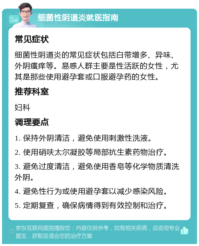 细菌性阴道炎就医指南 常见症状 细菌性阴道炎的常见症状包括白带增多、异味、外阴瘙痒等。易感人群主要是性活跃的女性，尤其是那些使用避孕套或口服避孕药的女性。 推荐科室 妇科 调理要点 1. 保持外阴清洁，避免使用刺激性洗液。 2. 使用硝呋太尔凝胶等局部抗生素药物治疗。 3. 避免过度清洁，避免使用香皂等化学物质清洗外阴。 4. 避免性行为或使用避孕套以减少感染风险。 5. 定期复查，确保病情得到有效控制和治疗。