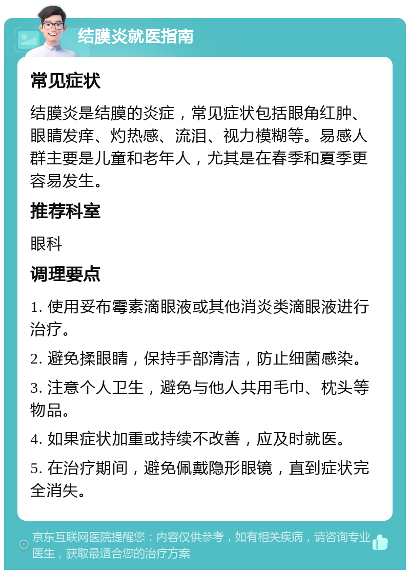 结膜炎就医指南 常见症状 结膜炎是结膜的炎症，常见症状包括眼角红肿、眼睛发痒、灼热感、流泪、视力模糊等。易感人群主要是儿童和老年人，尤其是在春季和夏季更容易发生。 推荐科室 眼科 调理要点 1. 使用妥布霉素滴眼液或其他消炎类滴眼液进行治疗。 2. 避免揉眼睛，保持手部清洁，防止细菌感染。 3. 注意个人卫生，避免与他人共用毛巾、枕头等物品。 4. 如果症状加重或持续不改善，应及时就医。 5. 在治疗期间，避免佩戴隐形眼镜，直到症状完全消失。