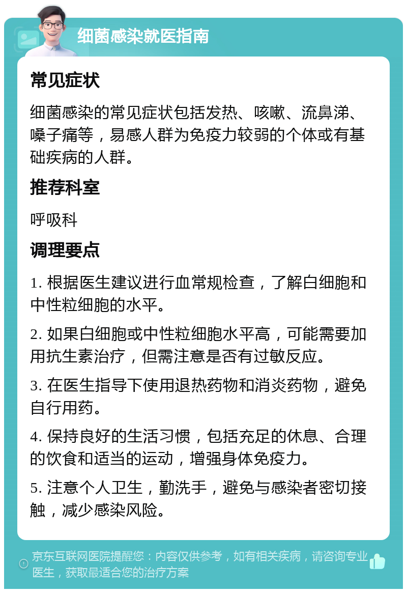 细菌感染就医指南 常见症状 细菌感染的常见症状包括发热、咳嗽、流鼻涕、嗓子痛等，易感人群为免疫力较弱的个体或有基础疾病的人群。 推荐科室 呼吸科 调理要点 1. 根据医生建议进行血常规检查，了解白细胞和中性粒细胞的水平。 2. 如果白细胞或中性粒细胞水平高，可能需要加用抗生素治疗，但需注意是否有过敏反应。 3. 在医生指导下使用退热药物和消炎药物，避免自行用药。 4. 保持良好的生活习惯，包括充足的休息、合理的饮食和适当的运动，增强身体免疫力。 5. 注意个人卫生，勤洗手，避免与感染者密切接触，减少感染风险。