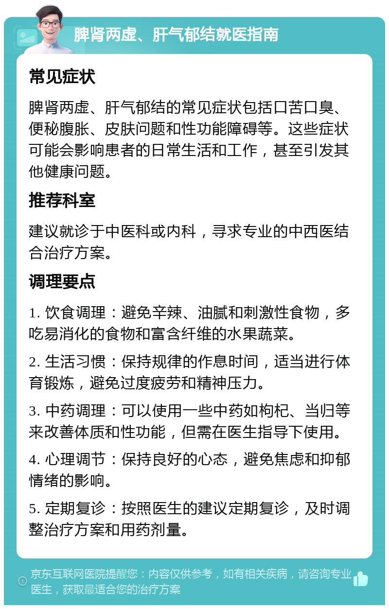 脾肾两虚、肝气郁结就医指南 常见症状 脾肾两虚、肝气郁结的常见症状包括口苦口臭、便秘腹胀、皮肤问题和性功能障碍等。这些症状可能会影响患者的日常生活和工作，甚至引发其他健康问题。 推荐科室 建议就诊于中医科或内科，寻求专业的中西医结合治疗方案。 调理要点 1. 饮食调理：避免辛辣、油腻和刺激性食物，多吃易消化的食物和富含纤维的水果蔬菜。 2. 生活习惯：保持规律的作息时间，适当进行体育锻炼，避免过度疲劳和精神压力。 3. 中药调理：可以使用一些中药如枸杞、当归等来改善体质和性功能，但需在医生指导下使用。 4. 心理调节：保持良好的心态，避免焦虑和抑郁情绪的影响。 5. 定期复诊：按照医生的建议定期复诊，及时调整治疗方案和用药剂量。