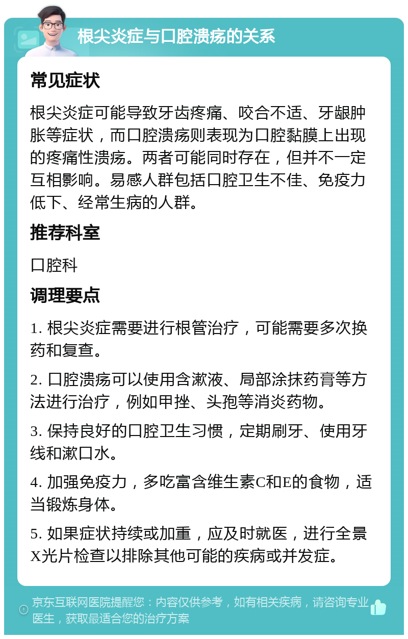 根尖炎症与口腔溃疡的关系 常见症状 根尖炎症可能导致牙齿疼痛、咬合不适、牙龈肿胀等症状，而口腔溃疡则表现为口腔黏膜上出现的疼痛性溃疡。两者可能同时存在，但并不一定互相影响。易感人群包括口腔卫生不佳、免疫力低下、经常生病的人群。 推荐科室 口腔科 调理要点 1. 根尖炎症需要进行根管治疗，可能需要多次换药和复查。 2. 口腔溃疡可以使用含漱液、局部涂抹药膏等方法进行治疗，例如甲挫、头孢等消炎药物。 3. 保持良好的口腔卫生习惯，定期刷牙、使用牙线和漱口水。 4. 加强免疫力，多吃富含维生素C和E的食物，适当锻炼身体。 5. 如果症状持续或加重，应及时就医，进行全景X光片检查以排除其他可能的疾病或并发症。