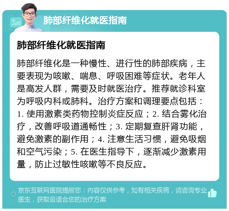 肺部纤维化就医指南 肺部纤维化就医指南 肺部纤维化是一种慢性、进行性的肺部疾病，主要表现为咳嗽、喘息、呼吸困难等症状。老年人是高发人群，需要及时就医治疗。推荐就诊科室为呼吸内科或肺科。治疗方案和调理要点包括：1. 使用激素类药物控制炎症反应；2. 结合雾化治疗，改善呼吸道通畅性；3. 定期复查肝肾功能，避免激素的副作用；4. 注意生活习惯，避免吸烟和空气污染；5. 在医生指导下，逐渐减少激素用量，防止过敏性咳嗽等不良反应。