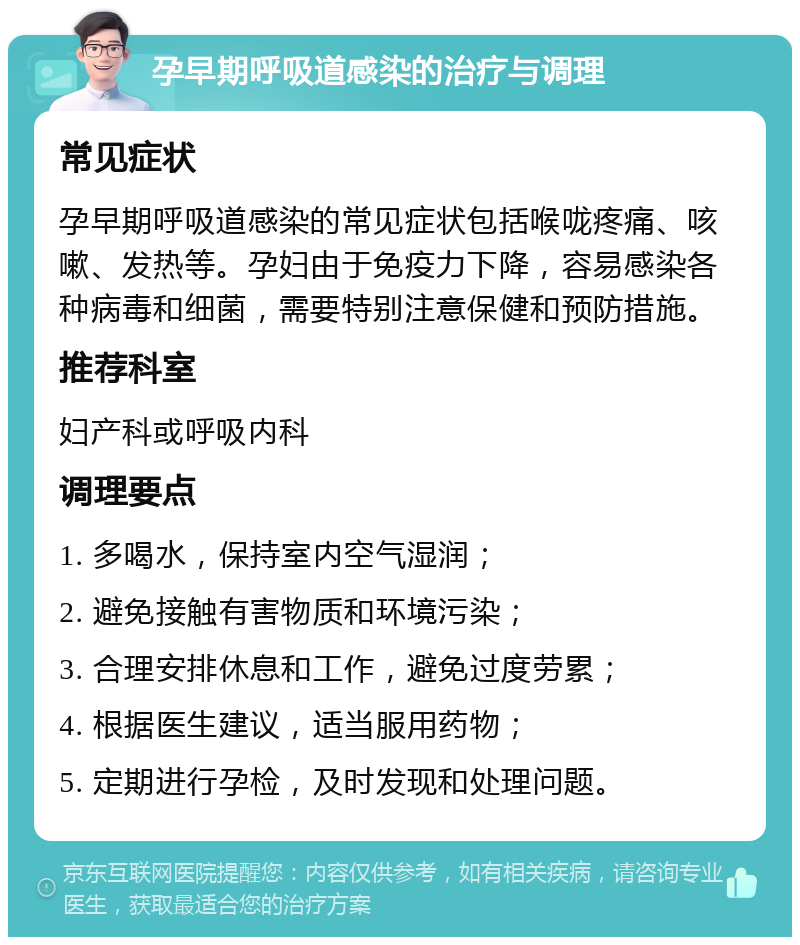 孕早期呼吸道感染的治疗与调理 常见症状 孕早期呼吸道感染的常见症状包括喉咙疼痛、咳嗽、发热等。孕妇由于免疫力下降，容易感染各种病毒和细菌，需要特别注意保健和预防措施。 推荐科室 妇产科或呼吸内科 调理要点 1. 多喝水，保持室内空气湿润； 2. 避免接触有害物质和环境污染； 3. 合理安排休息和工作，避免过度劳累； 4. 根据医生建议，适当服用药物； 5. 定期进行孕检，及时发现和处理问题。