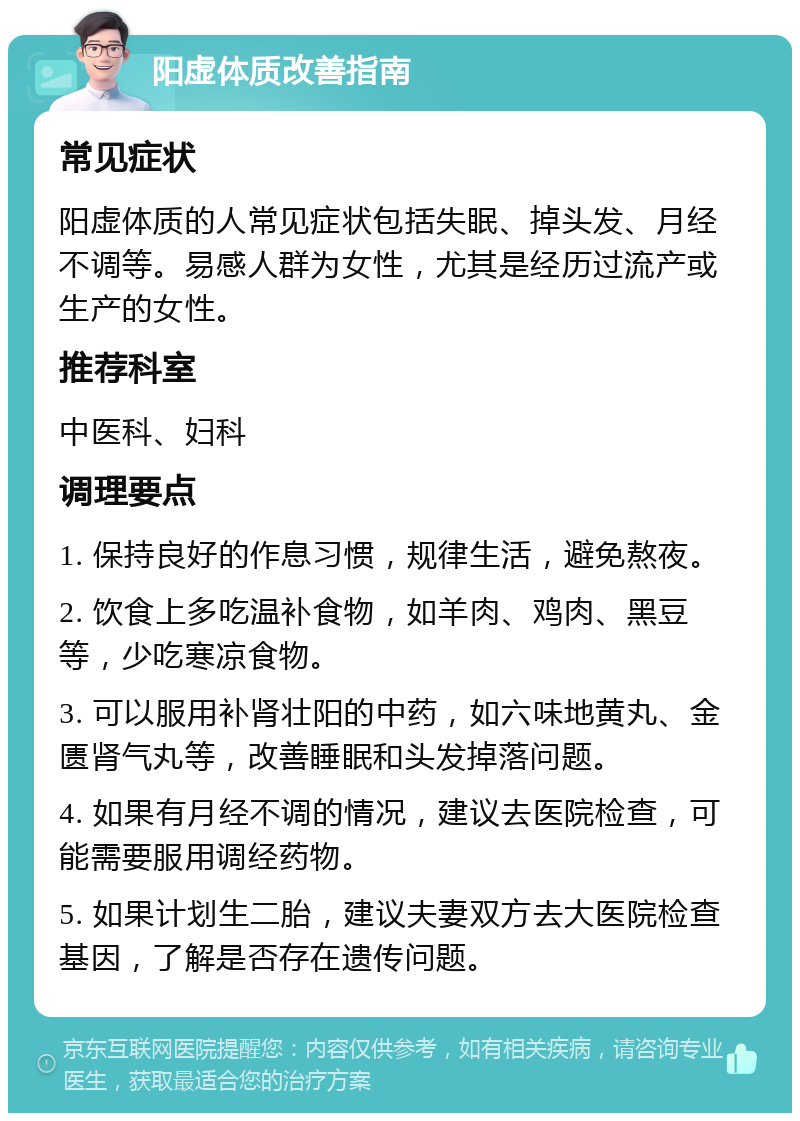 阳虚体质改善指南 常见症状 阳虚体质的人常见症状包括失眠、掉头发、月经不调等。易感人群为女性，尤其是经历过流产或生产的女性。 推荐科室 中医科、妇科 调理要点 1. 保持良好的作息习惯，规律生活，避免熬夜。 2. 饮食上多吃温补食物，如羊肉、鸡肉、黑豆等，少吃寒凉食物。 3. 可以服用补肾壮阳的中药，如六味地黄丸、金匮肾气丸等，改善睡眠和头发掉落问题。 4. 如果有月经不调的情况，建议去医院检查，可能需要服用调经药物。 5. 如果计划生二胎，建议夫妻双方去大医院检查基因，了解是否存在遗传问题。