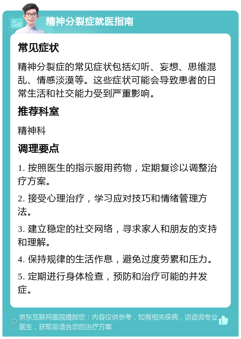 精神分裂症就医指南 常见症状 精神分裂症的常见症状包括幻听、妄想、思维混乱、情感淡漠等。这些症状可能会导致患者的日常生活和社交能力受到严重影响。 推荐科室 精神科 调理要点 1. 按照医生的指示服用药物，定期复诊以调整治疗方案。 2. 接受心理治疗，学习应对技巧和情绪管理方法。 3. 建立稳定的社交网络，寻求家人和朋友的支持和理解。 4. 保持规律的生活作息，避免过度劳累和压力。 5. 定期进行身体检查，预防和治疗可能的并发症。