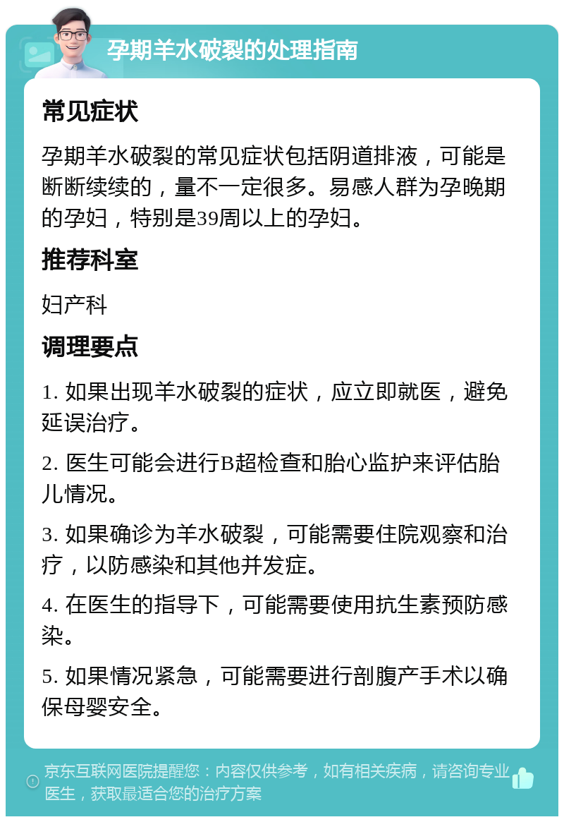 孕期羊水破裂的处理指南 常见症状 孕期羊水破裂的常见症状包括阴道排液，可能是断断续续的，量不一定很多。易感人群为孕晚期的孕妇，特别是39周以上的孕妇。 推荐科室 妇产科 调理要点 1. 如果出现羊水破裂的症状，应立即就医，避免延误治疗。 2. 医生可能会进行B超检查和胎心监护来评估胎儿情况。 3. 如果确诊为羊水破裂，可能需要住院观察和治疗，以防感染和其他并发症。 4. 在医生的指导下，可能需要使用抗生素预防感染。 5. 如果情况紧急，可能需要进行剖腹产手术以确保母婴安全。