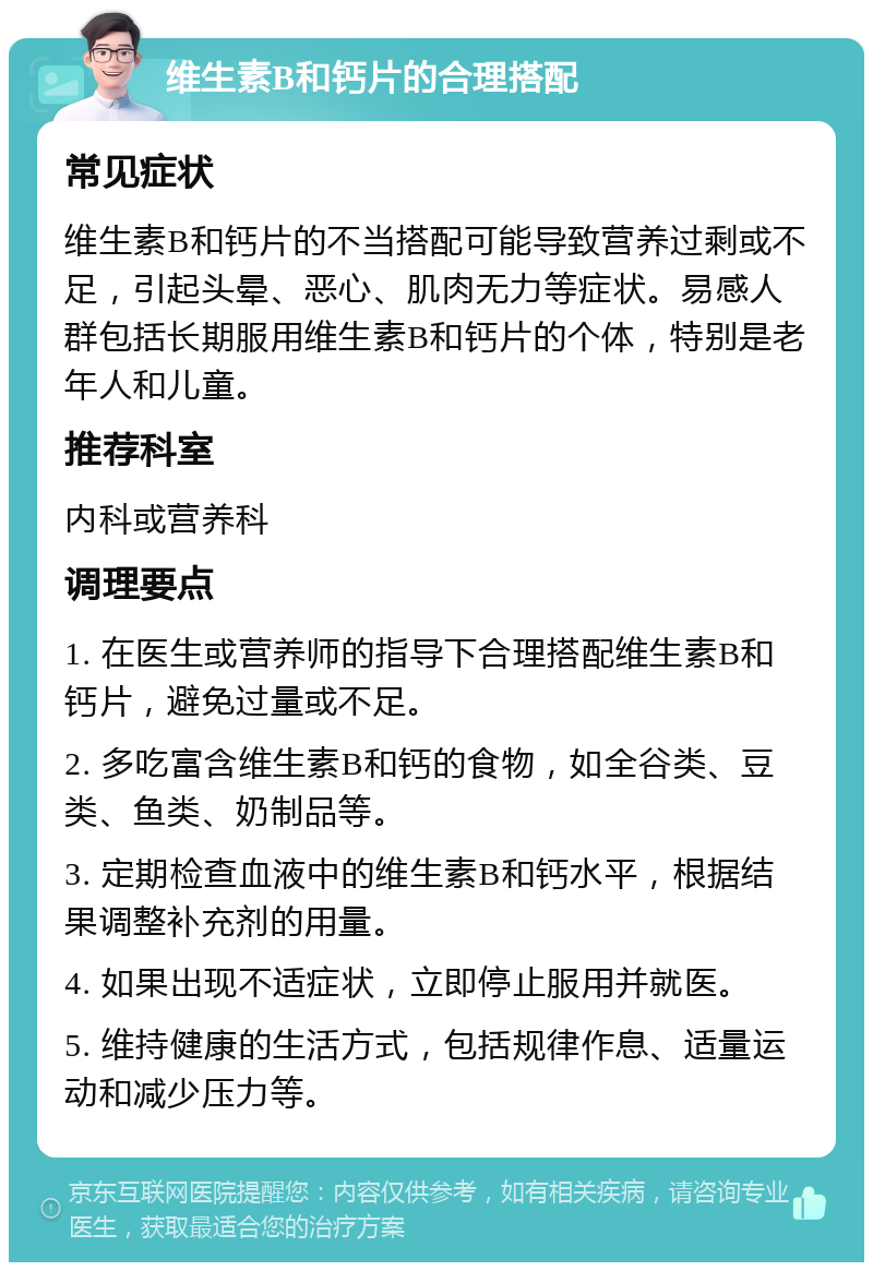 维生素B和钙片的合理搭配 常见症状 维生素B和钙片的不当搭配可能导致营养过剩或不足，引起头晕、恶心、肌肉无力等症状。易感人群包括长期服用维生素B和钙片的个体，特别是老年人和儿童。 推荐科室 内科或营养科 调理要点 1. 在医生或营养师的指导下合理搭配维生素B和钙片，避免过量或不足。 2. 多吃富含维生素B和钙的食物，如全谷类、豆类、鱼类、奶制品等。 3. 定期检查血液中的维生素B和钙水平，根据结果调整补充剂的用量。 4. 如果出现不适症状，立即停止服用并就医。 5. 维持健康的生活方式，包括规律作息、适量运动和减少压力等。