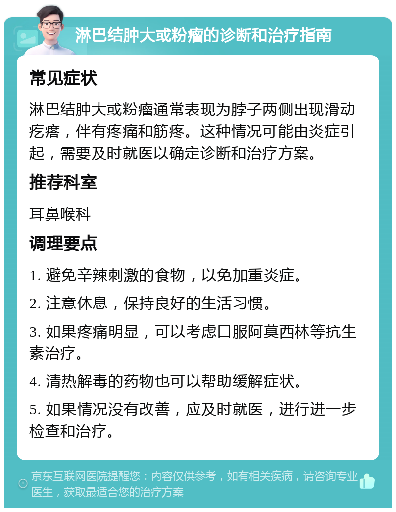 淋巴结肿大或粉瘤的诊断和治疗指南 常见症状 淋巴结肿大或粉瘤通常表现为脖子两侧出现滑动疙瘩，伴有疼痛和筋疼。这种情况可能由炎症引起，需要及时就医以确定诊断和治疗方案。 推荐科室 耳鼻喉科 调理要点 1. 避免辛辣刺激的食物，以免加重炎症。 2. 注意休息，保持良好的生活习惯。 3. 如果疼痛明显，可以考虑口服阿莫西林等抗生素治疗。 4. 清热解毒的药物也可以帮助缓解症状。 5. 如果情况没有改善，应及时就医，进行进一步检查和治疗。