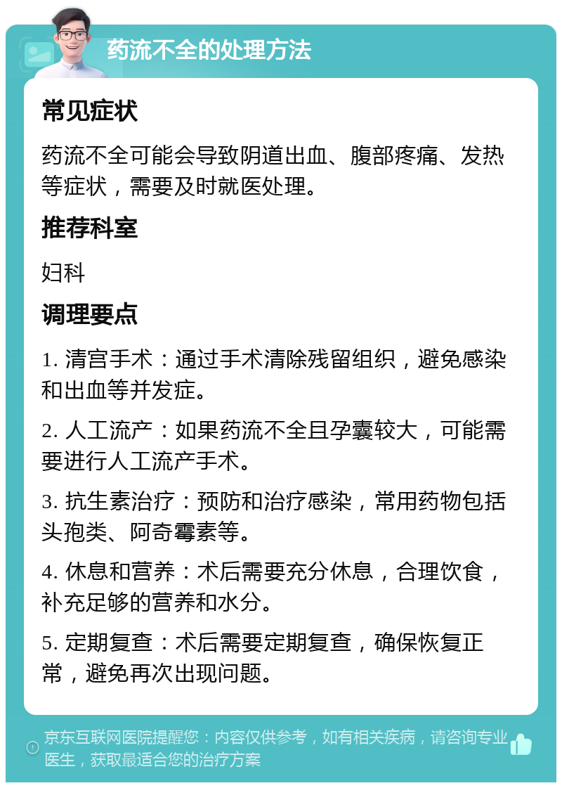 药流不全的处理方法 常见症状 药流不全可能会导致阴道出血、腹部疼痛、发热等症状，需要及时就医处理。 推荐科室 妇科 调理要点 1. 清宫手术：通过手术清除残留组织，避免感染和出血等并发症。 2. 人工流产：如果药流不全且孕囊较大，可能需要进行人工流产手术。 3. 抗生素治疗：预防和治疗感染，常用药物包括头孢类、阿奇霉素等。 4. 休息和营养：术后需要充分休息，合理饮食，补充足够的营养和水分。 5. 定期复查：术后需要定期复查，确保恢复正常，避免再次出现问题。