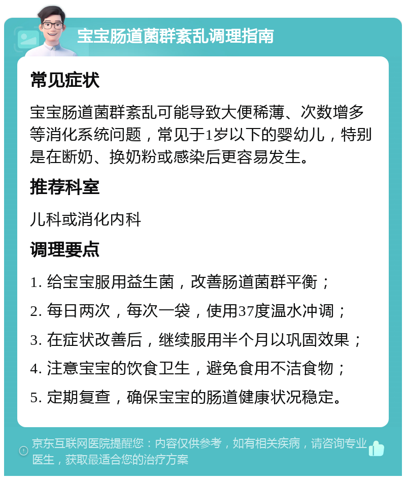 宝宝肠道菌群紊乱调理指南 常见症状 宝宝肠道菌群紊乱可能导致大便稀薄、次数增多等消化系统问题，常见于1岁以下的婴幼儿，特别是在断奶、换奶粉或感染后更容易发生。 推荐科室 儿科或消化内科 调理要点 1. 给宝宝服用益生菌，改善肠道菌群平衡； 2. 每日两次，每次一袋，使用37度温水冲调； 3. 在症状改善后，继续服用半个月以巩固效果； 4. 注意宝宝的饮食卫生，避免食用不洁食物； 5. 定期复查，确保宝宝的肠道健康状况稳定。