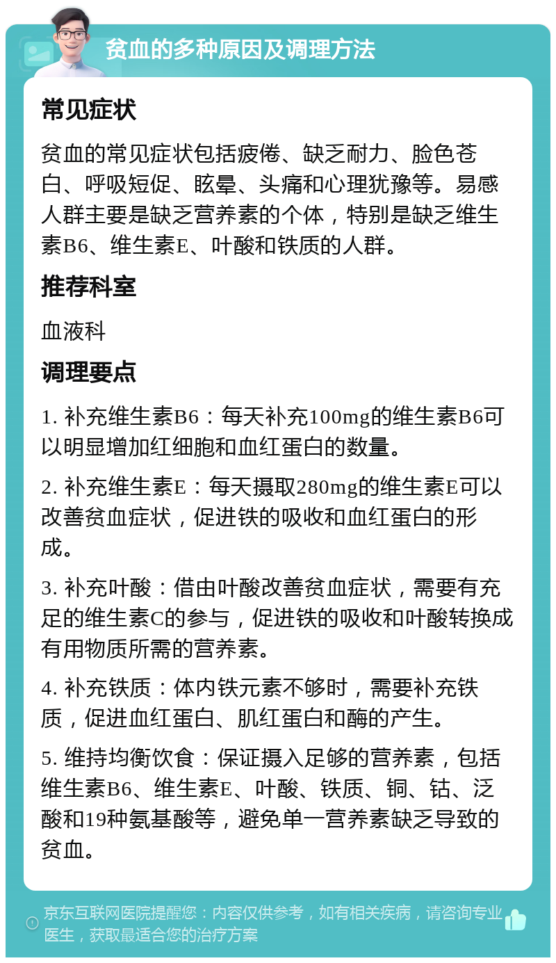 贫血的多种原因及调理方法 常见症状 贫血的常见症状包括疲倦、缺乏耐力、脸色苍白、呼吸短促、眩晕、头痛和心理犹豫等。易感人群主要是缺乏营养素的个体，特别是缺乏维生素B6、维生素E、叶酸和铁质的人群。 推荐科室 血液科 调理要点 1. 补充维生素B6：每天补充100mg的维生素B6可以明显增加红细胞和血红蛋白的数量。 2. 补充维生素E：每天摄取280mg的维生素E可以改善贫血症状，促进铁的吸收和血红蛋白的形成。 3. 补充叶酸：借由叶酸改善贫血症状，需要有充足的维生素C的参与，促进铁的吸收和叶酸转换成有用物质所需的营养素。 4. 补充铁质：体内铁元素不够时，需要补充铁质，促进血红蛋白、肌红蛋白和酶的产生。 5. 维持均衡饮食：保证摄入足够的营养素，包括维生素B6、维生素E、叶酸、铁质、铜、钴、泛酸和19种氨基酸等，避免单一营养素缺乏导致的贫血。