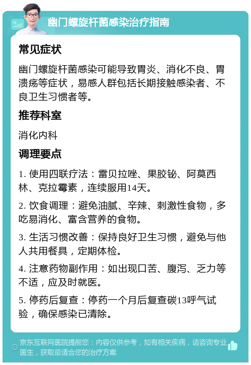 幽门螺旋杆菌感染治疗指南 常见症状 幽门螺旋杆菌感染可能导致胃炎、消化不良、胃溃疡等症状，易感人群包括长期接触感染者、不良卫生习惯者等。 推荐科室 消化内科 调理要点 1. 使用四联疗法：雷贝拉唑、果胶铋、阿莫西林、克拉霉素，连续服用14天。 2. 饮食调理：避免油腻、辛辣、刺激性食物，多吃易消化、富含营养的食物。 3. 生活习惯改善：保持良好卫生习惯，避免与他人共用餐具，定期体检。 4. 注意药物副作用：如出现口苦、腹泻、乏力等不适，应及时就医。 5. 停药后复查：停药一个月后复查碳13呼气试验，确保感染已清除。