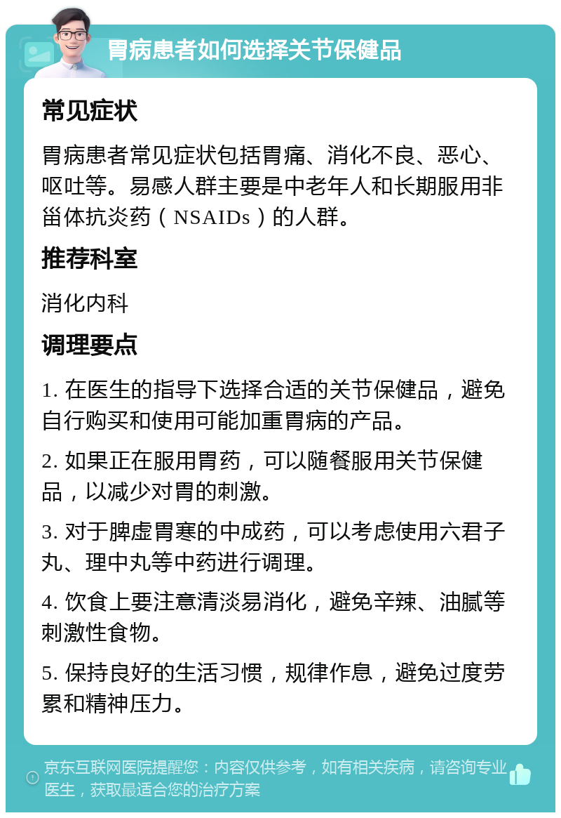 胃病患者如何选择关节保健品 常见症状 胃病患者常见症状包括胃痛、消化不良、恶心、呕吐等。易感人群主要是中老年人和长期服用非甾体抗炎药（NSAIDs）的人群。 推荐科室 消化内科 调理要点 1. 在医生的指导下选择合适的关节保健品，避免自行购买和使用可能加重胃病的产品。 2. 如果正在服用胃药，可以随餐服用关节保健品，以减少对胃的刺激。 3. 对于脾虚胃寒的中成药，可以考虑使用六君子丸、理中丸等中药进行调理。 4. 饮食上要注意清淡易消化，避免辛辣、油腻等刺激性食物。 5. 保持良好的生活习惯，规律作息，避免过度劳累和精神压力。