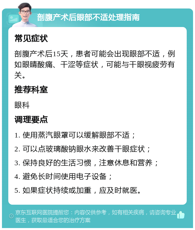 剖腹产术后眼部不适处理指南 常见症状 剖腹产术后15天，患者可能会出现眼部不适，例如眼睛酸痛、干涩等症状，可能与干眼视疲劳有关。 推荐科室 眼科 调理要点 1. 使用蒸汽眼罩可以缓解眼部不适； 2. 可以点玻璃酸钠眼水来改善干眼症状； 3. 保持良好的生活习惯，注意休息和营养； 4. 避免长时间使用电子设备； 5. 如果症状持续或加重，应及时就医。