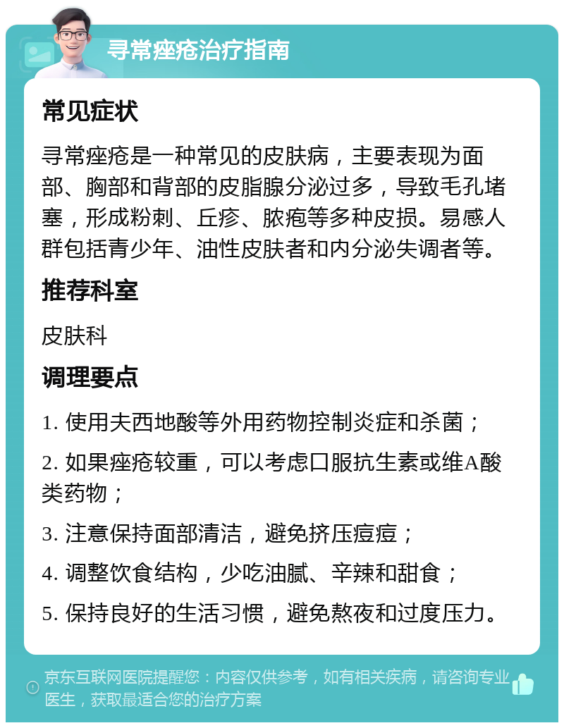 寻常痤疮治疗指南 常见症状 寻常痤疮是一种常见的皮肤病，主要表现为面部、胸部和背部的皮脂腺分泌过多，导致毛孔堵塞，形成粉刺、丘疹、脓疱等多种皮损。易感人群包括青少年、油性皮肤者和内分泌失调者等。 推荐科室 皮肤科 调理要点 1. 使用夫西地酸等外用药物控制炎症和杀菌； 2. 如果痤疮较重，可以考虑口服抗生素或维A酸类药物； 3. 注意保持面部清洁，避免挤压痘痘； 4. 调整饮食结构，少吃油腻、辛辣和甜食； 5. 保持良好的生活习惯，避免熬夜和过度压力。