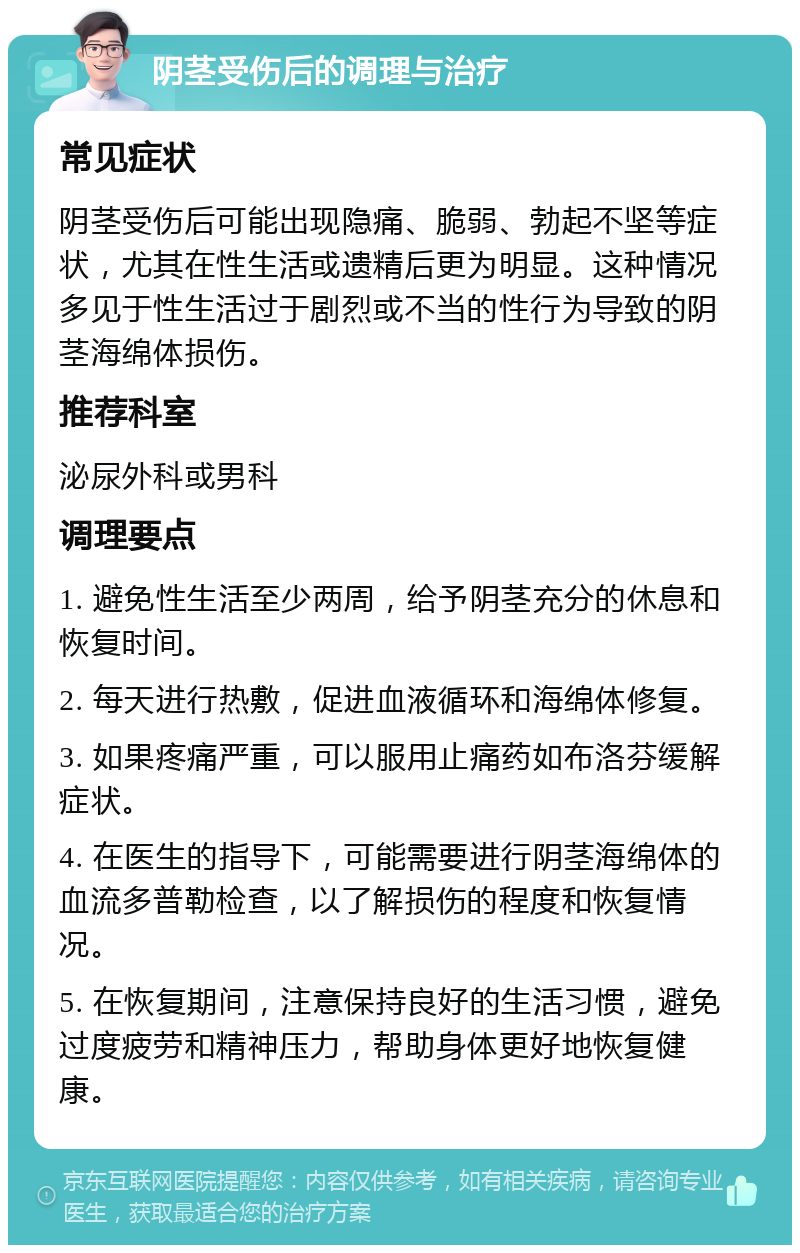 阴茎受伤后的调理与治疗 常见症状 阴茎受伤后可能出现隐痛、脆弱、勃起不坚等症状，尤其在性生活或遗精后更为明显。这种情况多见于性生活过于剧烈或不当的性行为导致的阴茎海绵体损伤。 推荐科室 泌尿外科或男科 调理要点 1. 避免性生活至少两周，给予阴茎充分的休息和恢复时间。 2. 每天进行热敷，促进血液循环和海绵体修复。 3. 如果疼痛严重，可以服用止痛药如布洛芬缓解症状。 4. 在医生的指导下，可能需要进行阴茎海绵体的血流多普勒检查，以了解损伤的程度和恢复情况。 5. 在恢复期间，注意保持良好的生活习惯，避免过度疲劳和精神压力，帮助身体更好地恢复健康。