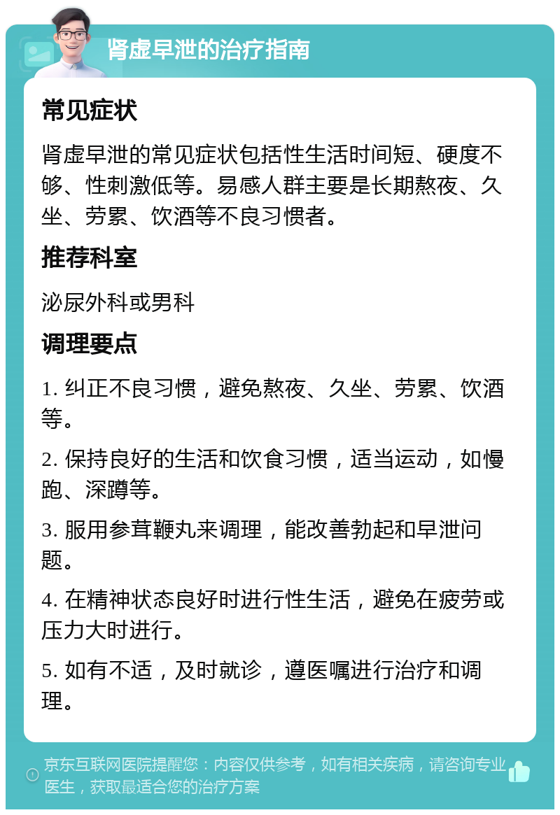 肾虚早泄的治疗指南 常见症状 肾虚早泄的常见症状包括性生活时间短、硬度不够、性刺激低等。易感人群主要是长期熬夜、久坐、劳累、饮酒等不良习惯者。 推荐科室 泌尿外科或男科 调理要点 1. 纠正不良习惯，避免熬夜、久坐、劳累、饮酒等。 2. 保持良好的生活和饮食习惯，适当运动，如慢跑、深蹲等。 3. 服用参茸鞭丸来调理，能改善勃起和早泄问题。 4. 在精神状态良好时进行性生活，避免在疲劳或压力大时进行。 5. 如有不适，及时就诊，遵医嘱进行治疗和调理。