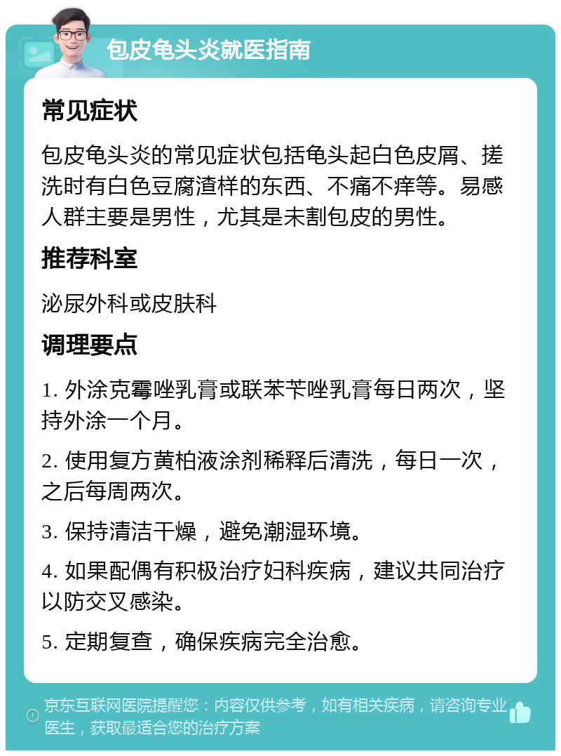 包皮龟头炎就医指南 常见症状 包皮龟头炎的常见症状包括龟头起白色皮屑、搓洗时有白色豆腐渣样的东西、不痛不痒等。易感人群主要是男性，尤其是未割包皮的男性。 推荐科室 泌尿外科或皮肤科 调理要点 1. 外涂克霉唑乳膏或联苯苄唑乳膏每日两次，坚持外涂一个月。 2. 使用复方黄柏液涂剂稀释后清洗，每日一次，之后每周两次。 3. 保持清洁干燥，避免潮湿环境。 4. 如果配偶有积极治疗妇科疾病，建议共同治疗以防交叉感染。 5. 定期复查，确保疾病完全治愈。