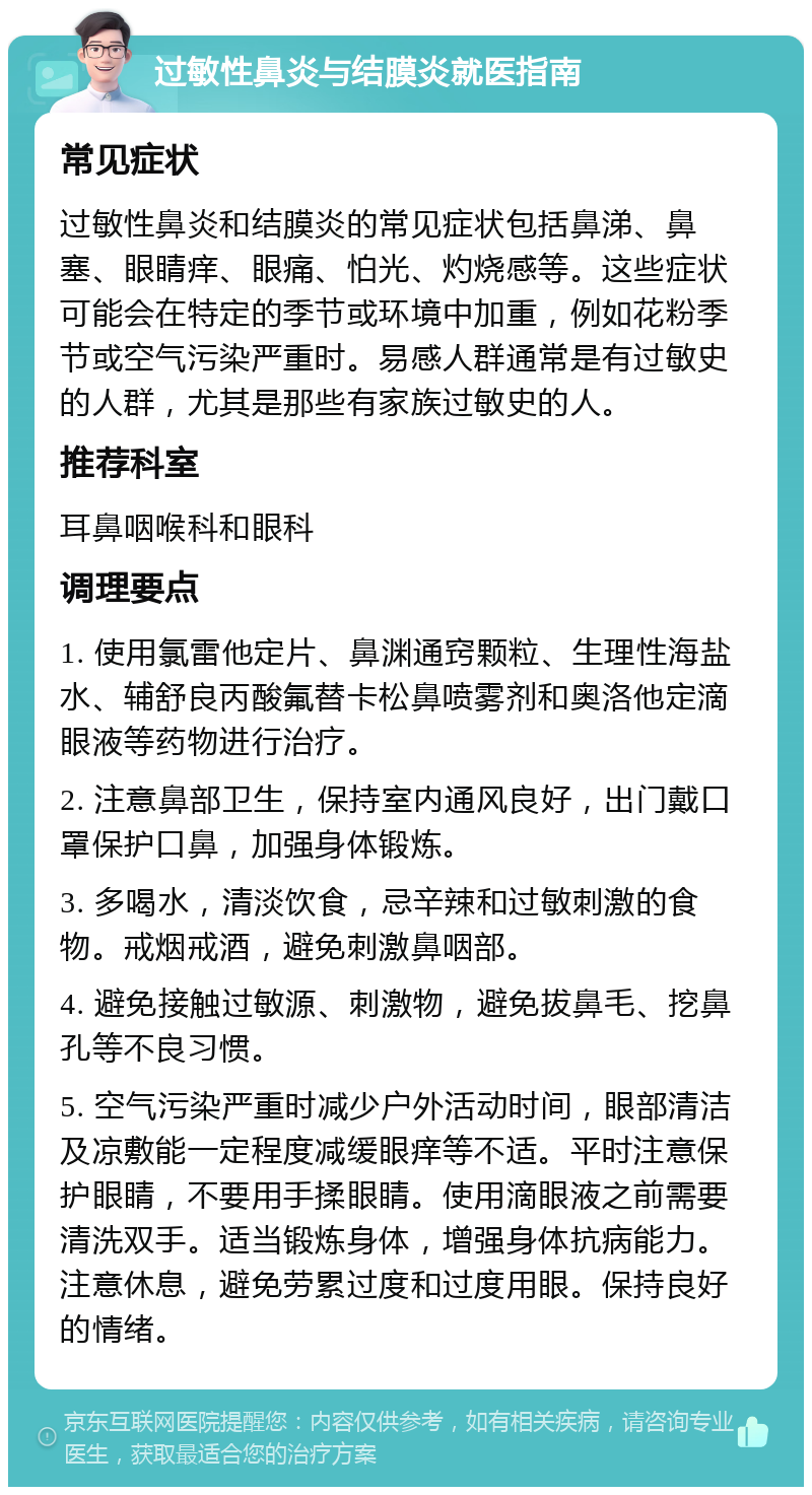 过敏性鼻炎与结膜炎就医指南 常见症状 过敏性鼻炎和结膜炎的常见症状包括鼻涕、鼻塞、眼睛痒、眼痛、怕光、灼烧感等。这些症状可能会在特定的季节或环境中加重，例如花粉季节或空气污染严重时。易感人群通常是有过敏史的人群，尤其是那些有家族过敏史的人。 推荐科室 耳鼻咽喉科和眼科 调理要点 1. 使用氯雷他定片、鼻渊通窍颗粒、生理性海盐水、辅舒良丙酸氟替卡松鼻喷雾剂和奥洛他定滴眼液等药物进行治疗。 2. 注意鼻部卫生，保持室内通风良好，出门戴口罩保护口鼻，加强身体锻炼。 3. 多喝水，清淡饮食，忌辛辣和过敏刺激的食物。戒烟戒酒，避免刺激鼻咽部。 4. 避免接触过敏源、刺激物，避免拔鼻毛、挖鼻孔等不良习惯。 5. 空气污染严重时减少户外活动时间，眼部清洁及凉敷能一定程度减缓眼痒等不适。平时注意保护眼睛，不要用手揉眼睛。使用滴眼液之前需要清洗双手。适当锻炼身体，增强身体抗病能力。注意休息，避免劳累过度和过度用眼。保持良好的情绪。