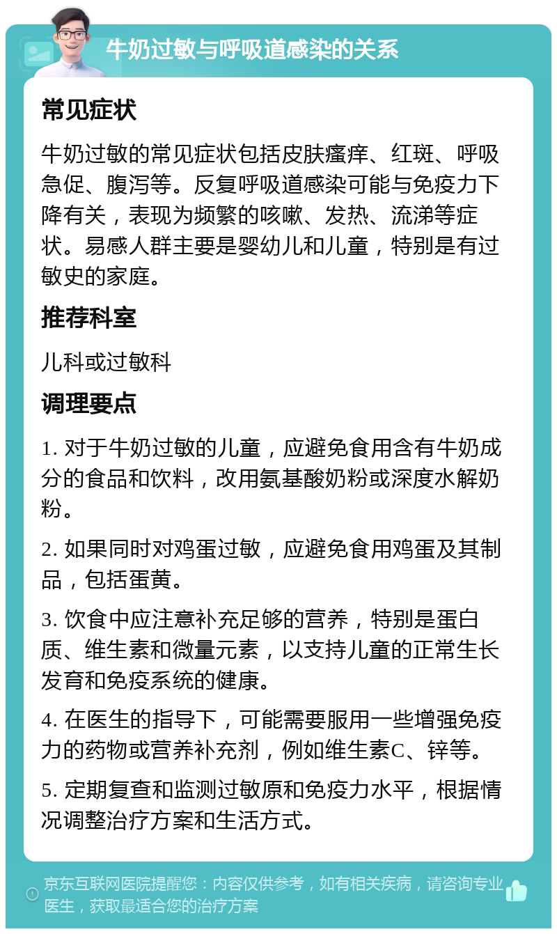 牛奶过敏与呼吸道感染的关系 常见症状 牛奶过敏的常见症状包括皮肤瘙痒、红斑、呼吸急促、腹泻等。反复呼吸道感染可能与免疫力下降有关，表现为频繁的咳嗽、发热、流涕等症状。易感人群主要是婴幼儿和儿童，特别是有过敏史的家庭。 推荐科室 儿科或过敏科 调理要点 1. 对于牛奶过敏的儿童，应避免食用含有牛奶成分的食品和饮料，改用氨基酸奶粉或深度水解奶粉。 2. 如果同时对鸡蛋过敏，应避免食用鸡蛋及其制品，包括蛋黄。 3. 饮食中应注意补充足够的营养，特别是蛋白质、维生素和微量元素，以支持儿童的正常生长发育和免疫系统的健康。 4. 在医生的指导下，可能需要服用一些增强免疫力的药物或营养补充剂，例如维生素C、锌等。 5. 定期复查和监测过敏原和免疫力水平，根据情况调整治疗方案和生活方式。