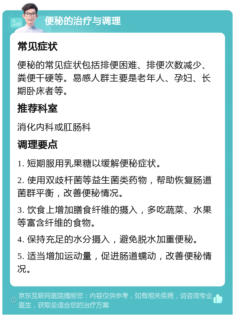 便秘的治疗与调理 常见症状 便秘的常见症状包括排便困难、排便次数减少、粪便干硬等。易感人群主要是老年人、孕妇、长期卧床者等。 推荐科室 消化内科或肛肠科 调理要点 1. 短期服用乳果糖以缓解便秘症状。 2. 使用双歧杆菌等益生菌类药物，帮助恢复肠道菌群平衡，改善便秘情况。 3. 饮食上增加膳食纤维的摄入，多吃蔬菜、水果等富含纤维的食物。 4. 保持充足的水分摄入，避免脱水加重便秘。 5. 适当增加运动量，促进肠道蠕动，改善便秘情况。