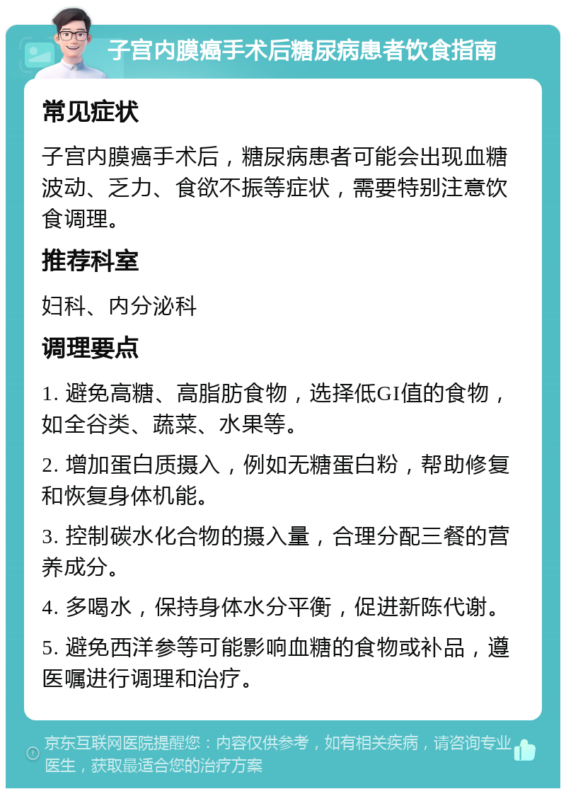 子宫内膜癌手术后糖尿病患者饮食指南 常见症状 子宫内膜癌手术后，糖尿病患者可能会出现血糖波动、乏力、食欲不振等症状，需要特别注意饮食调理。 推荐科室 妇科、内分泌科 调理要点 1. 避免高糖、高脂肪食物，选择低GI值的食物，如全谷类、蔬菜、水果等。 2. 增加蛋白质摄入，例如无糖蛋白粉，帮助修复和恢复身体机能。 3. 控制碳水化合物的摄入量，合理分配三餐的营养成分。 4. 多喝水，保持身体水分平衡，促进新陈代谢。 5. 避免西洋参等可能影响血糖的食物或补品，遵医嘱进行调理和治疗。