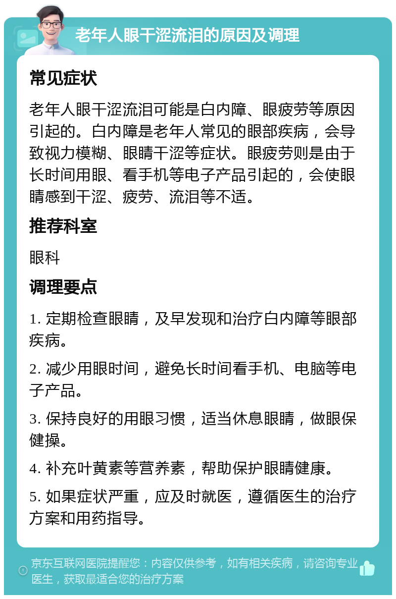 老年人眼干涩流泪的原因及调理 常见症状 老年人眼干涩流泪可能是白内障、眼疲劳等原因引起的。白内障是老年人常见的眼部疾病，会导致视力模糊、眼睛干涩等症状。眼疲劳则是由于长时间用眼、看手机等电子产品引起的，会使眼睛感到干涩、疲劳、流泪等不适。 推荐科室 眼科 调理要点 1. 定期检查眼睛，及早发现和治疗白内障等眼部疾病。 2. 减少用眼时间，避免长时间看手机、电脑等电子产品。 3. 保持良好的用眼习惯，适当休息眼睛，做眼保健操。 4. 补充叶黄素等营养素，帮助保护眼睛健康。 5. 如果症状严重，应及时就医，遵循医生的治疗方案和用药指导。