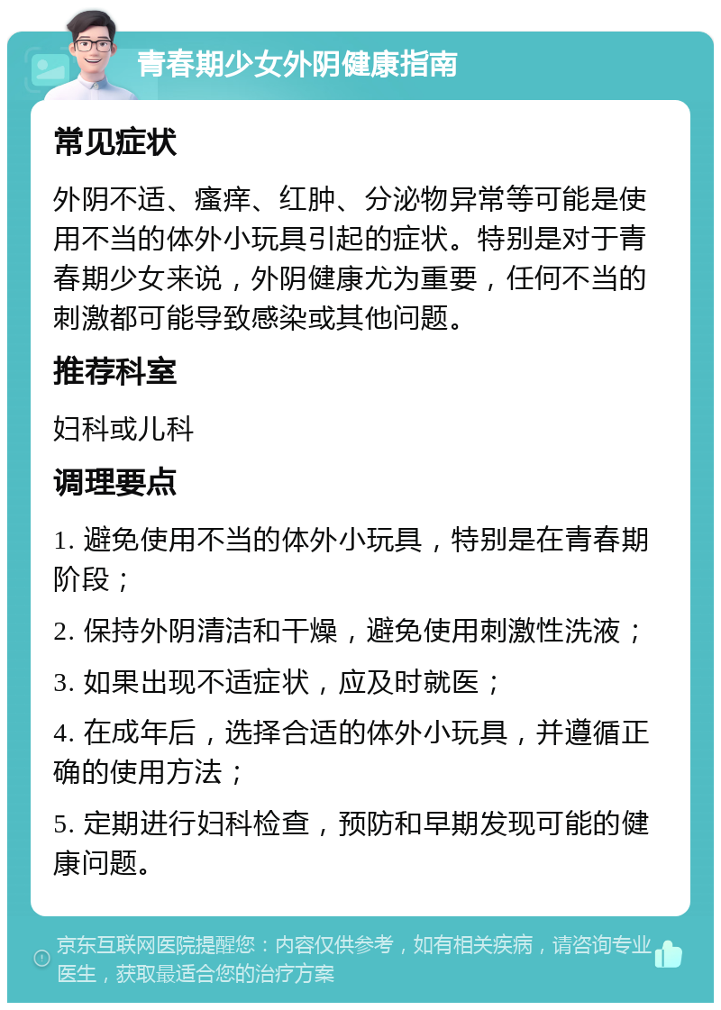 青春期少女外阴健康指南 常见症状 外阴不适、瘙痒、红肿、分泌物异常等可能是使用不当的体外小玩具引起的症状。特别是对于青春期少女来说，外阴健康尤为重要，任何不当的刺激都可能导致感染或其他问题。 推荐科室 妇科或儿科 调理要点 1. 避免使用不当的体外小玩具，特别是在青春期阶段； 2. 保持外阴清洁和干燥，避免使用刺激性洗液； 3. 如果出现不适症状，应及时就医； 4. 在成年后，选择合适的体外小玩具，并遵循正确的使用方法； 5. 定期进行妇科检查，预防和早期发现可能的健康问题。