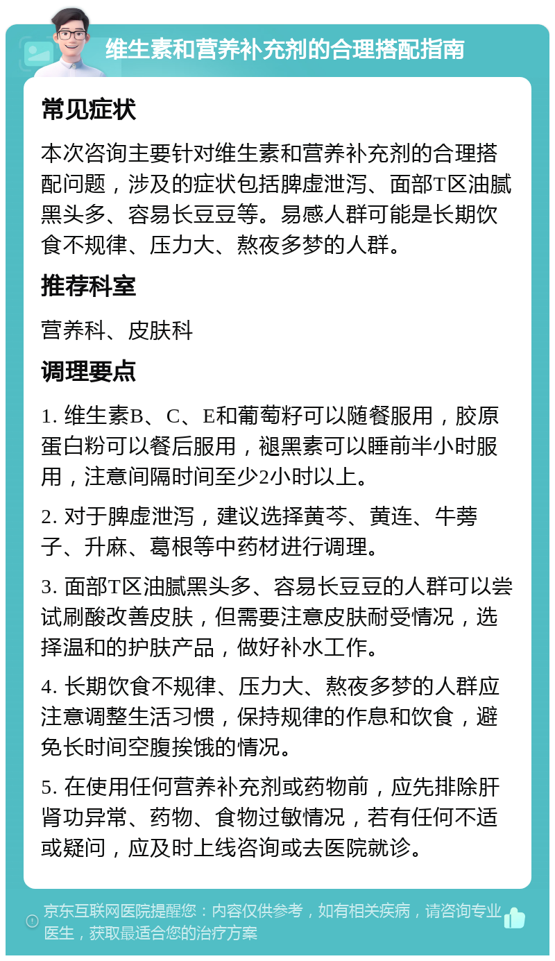 维生素和营养补充剂的合理搭配指南 常见症状 本次咨询主要针对维生素和营养补充剂的合理搭配问题，涉及的症状包括脾虚泄泻、面部T区油腻黑头多、容易长豆豆等。易感人群可能是长期饮食不规律、压力大、熬夜多梦的人群。 推荐科室 营养科、皮肤科 调理要点 1. 维生素B、C、E和葡萄籽可以随餐服用，胶原蛋白粉可以餐后服用，褪黑素可以睡前半小时服用，注意间隔时间至少2小时以上。 2. 对于脾虚泄泻，建议选择黄芩、黄连、牛蒡子、升麻、葛根等中药材进行调理。 3. 面部T区油腻黑头多、容易长豆豆的人群可以尝试刷酸改善皮肤，但需要注意皮肤耐受情况，选择温和的护肤产品，做好补水工作。 4. 长期饮食不规律、压力大、熬夜多梦的人群应注意调整生活习惯，保持规律的作息和饮食，避免长时间空腹挨饿的情况。 5. 在使用任何营养补充剂或药物前，应先排除肝肾功异常、药物、食物过敏情况，若有任何不适或疑问，应及时上线咨询或去医院就诊。