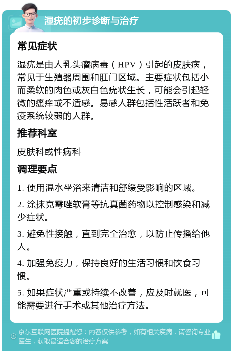 湿疣的初步诊断与治疗 常见症状 湿疣是由人乳头瘤病毒（HPV）引起的皮肤病，常见于生殖器周围和肛门区域。主要症状包括小而柔软的肉色或灰白色疣状生长，可能会引起轻微的瘙痒或不适感。易感人群包括性活跃者和免疫系统较弱的人群。 推荐科室 皮肤科或性病科 调理要点 1. 使用温水坐浴来清洁和舒缓受影响的区域。 2. 涂抹克霉唑软膏等抗真菌药物以控制感染和减少症状。 3. 避免性接触，直到完全治愈，以防止传播给他人。 4. 加强免疫力，保持良好的生活习惯和饮食习惯。 5. 如果症状严重或持续不改善，应及时就医，可能需要进行手术或其他治疗方法。