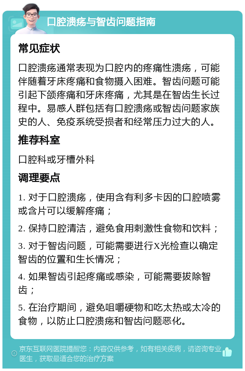 口腔溃疡与智齿问题指南 常见症状 口腔溃疡通常表现为口腔内的疼痛性溃疡，可能伴随着牙床疼痛和食物摄入困难。智齿问题可能引起下颌疼痛和牙床疼痛，尤其是在智齿生长过程中。易感人群包括有口腔溃疡或智齿问题家族史的人、免疫系统受损者和经常压力过大的人。 推荐科室 口腔科或牙槽外科 调理要点 1. 对于口腔溃疡，使用含有利多卡因的口腔喷雾或含片可以缓解疼痛； 2. 保持口腔清洁，避免食用刺激性食物和饮料； 3. 对于智齿问题，可能需要进行X光检查以确定智齿的位置和生长情况； 4. 如果智齿引起疼痛或感染，可能需要拔除智齿； 5. 在治疗期间，避免咀嚼硬物和吃太热或太冷的食物，以防止口腔溃疡和智齿问题恶化。