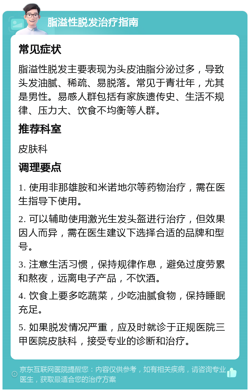 脂溢性脱发治疗指南 常见症状 脂溢性脱发主要表现为头皮油脂分泌过多，导致头发油腻、稀疏、易脱落。常见于青壮年，尤其是男性。易感人群包括有家族遗传史、生活不规律、压力大、饮食不均衡等人群。 推荐科室 皮肤科 调理要点 1. 使用非那雄胺和米诺地尔等药物治疗，需在医生指导下使用。 2. 可以辅助使用激光生发头盔进行治疗，但效果因人而异，需在医生建议下选择合适的品牌和型号。 3. 注意生活习惯，保持规律作息，避免过度劳累和熬夜，远离电子产品，不饮酒。 4. 饮食上要多吃蔬菜，少吃油腻食物，保持睡眠充足。 5. 如果脱发情况严重，应及时就诊于正规医院三甲医院皮肤科，接受专业的诊断和治疗。