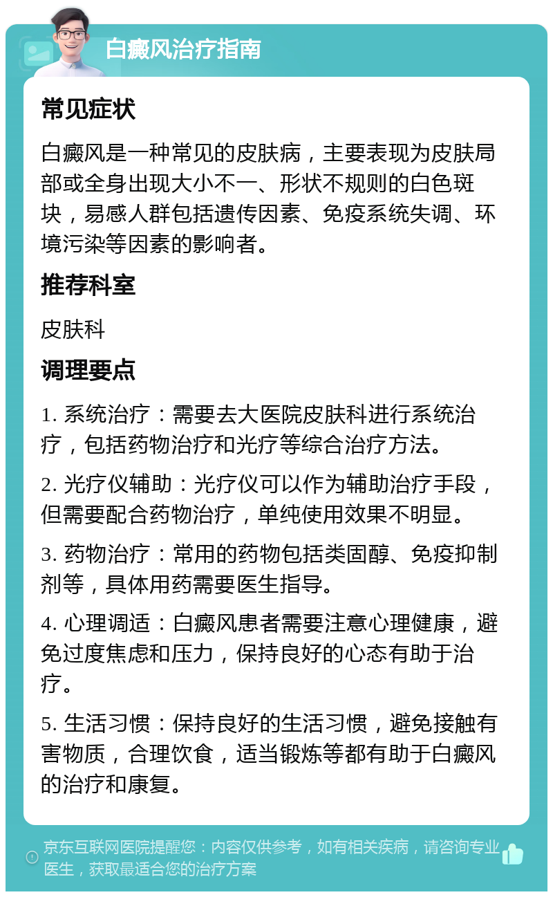 白癜风治疗指南 常见症状 白癜风是一种常见的皮肤病，主要表现为皮肤局部或全身出现大小不一、形状不规则的白色斑块，易感人群包括遗传因素、免疫系统失调、环境污染等因素的影响者。 推荐科室 皮肤科 调理要点 1. 系统治疗：需要去大医院皮肤科进行系统治疗，包括药物治疗和光疗等综合治疗方法。 2. 光疗仪辅助：光疗仪可以作为辅助治疗手段，但需要配合药物治疗，单纯使用效果不明显。 3. 药物治疗：常用的药物包括类固醇、免疫抑制剂等，具体用药需要医生指导。 4. 心理调适：白癜风患者需要注意心理健康，避免过度焦虑和压力，保持良好的心态有助于治疗。 5. 生活习惯：保持良好的生活习惯，避免接触有害物质，合理饮食，适当锻炼等都有助于白癜风的治疗和康复。