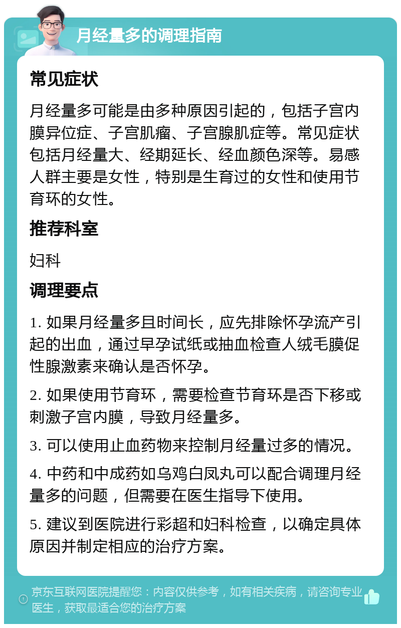 月经量多的调理指南 常见症状 月经量多可能是由多种原因引起的，包括子宫内膜异位症、子宫肌瘤、子宫腺肌症等。常见症状包括月经量大、经期延长、经血颜色深等。易感人群主要是女性，特别是生育过的女性和使用节育环的女性。 推荐科室 妇科 调理要点 1. 如果月经量多且时间长，应先排除怀孕流产引起的出血，通过早孕试纸或抽血检查人绒毛膜促性腺激素来确认是否怀孕。 2. 如果使用节育环，需要检查节育环是否下移或刺激子宫内膜，导致月经量多。 3. 可以使用止血药物来控制月经量过多的情况。 4. 中药和中成药如乌鸡白凤丸可以配合调理月经量多的问题，但需要在医生指导下使用。 5. 建议到医院进行彩超和妇科检查，以确定具体原因并制定相应的治疗方案。