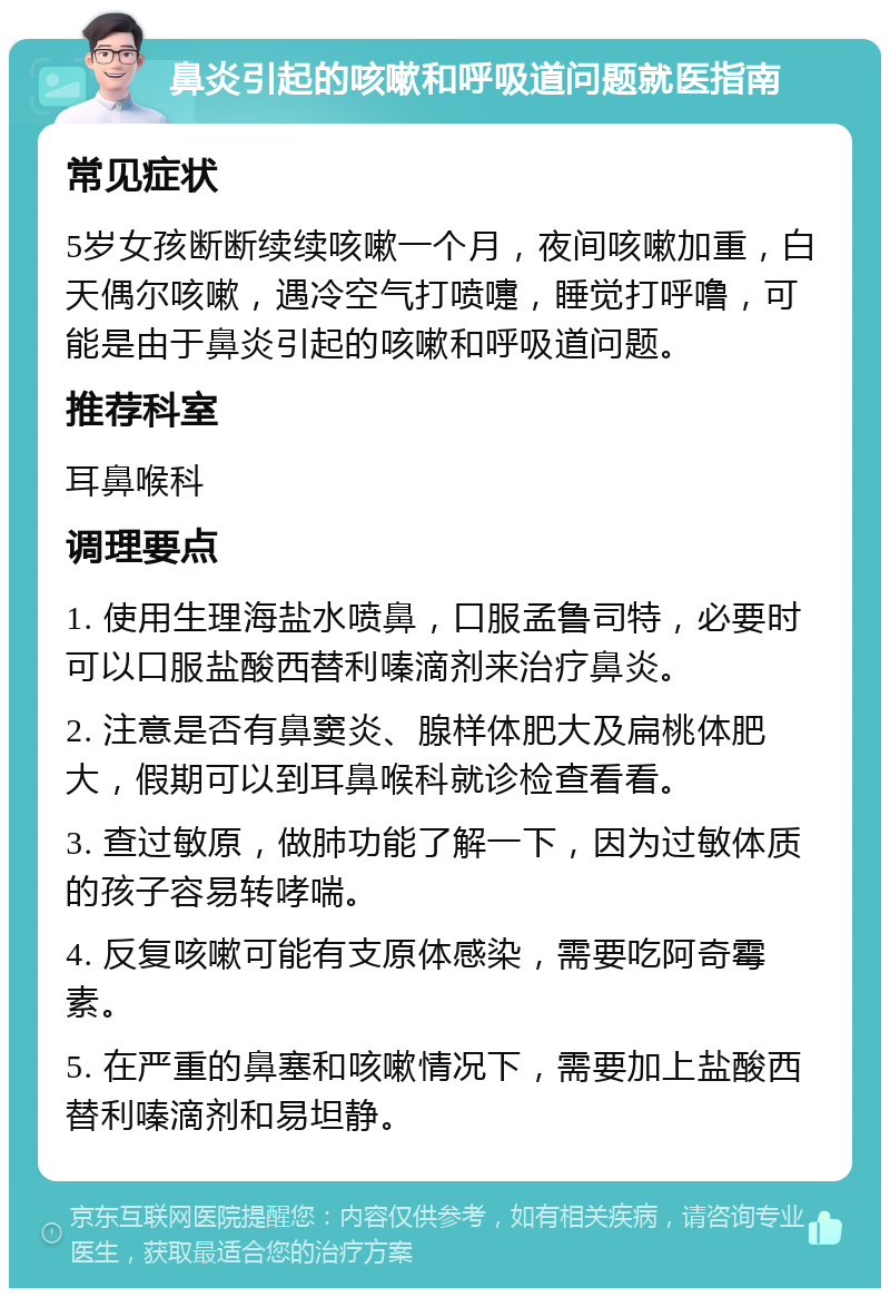 鼻炎引起的咳嗽和呼吸道问题就医指南 常见症状 5岁女孩断断续续咳嗽一个月，夜间咳嗽加重，白天偶尔咳嗽，遇冷空气打喷嚏，睡觉打呼噜，可能是由于鼻炎引起的咳嗽和呼吸道问题。 推荐科室 耳鼻喉科 调理要点 1. 使用生理海盐水喷鼻，口服孟鲁司特，必要时可以口服盐酸西替利嗪滴剂来治疗鼻炎。 2. 注意是否有鼻窦炎、腺样体肥大及扁桃体肥大，假期可以到耳鼻喉科就诊检查看看。 3. 查过敏原，做肺功能了解一下，因为过敏体质的孩子容易转哮喘。 4. 反复咳嗽可能有支原体感染，需要吃阿奇霉素。 5. 在严重的鼻塞和咳嗽情况下，需要加上盐酸西替利嗪滴剂和易坦静。