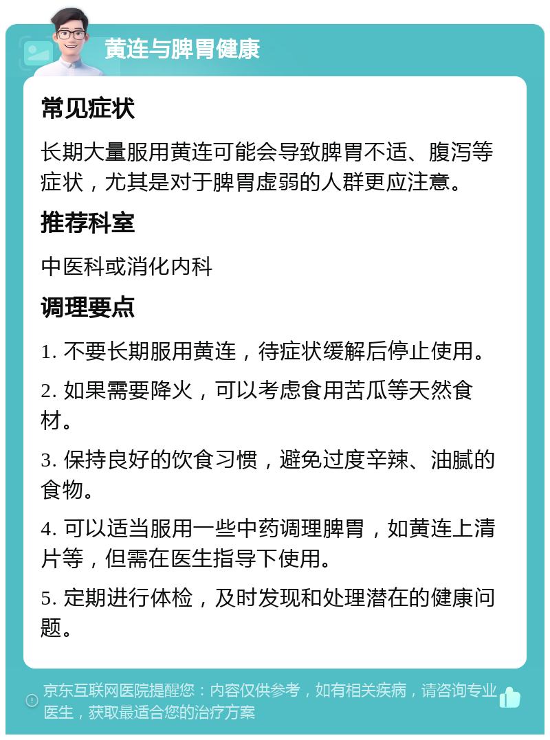 黄连与脾胃健康 常见症状 长期大量服用黄连可能会导致脾胃不适、腹泻等症状，尤其是对于脾胃虚弱的人群更应注意。 推荐科室 中医科或消化内科 调理要点 1. 不要长期服用黄连，待症状缓解后停止使用。 2. 如果需要降火，可以考虑食用苦瓜等天然食材。 3. 保持良好的饮食习惯，避免过度辛辣、油腻的食物。 4. 可以适当服用一些中药调理脾胃，如黄连上清片等，但需在医生指导下使用。 5. 定期进行体检，及时发现和处理潜在的健康问题。