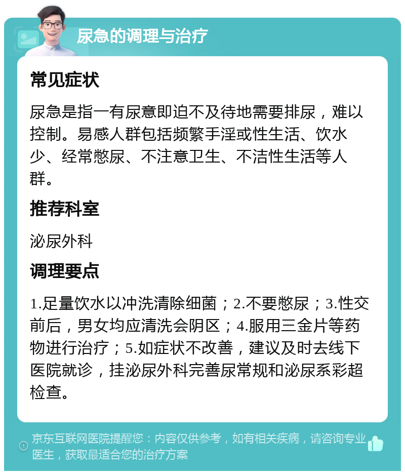 尿急的调理与治疗 常见症状 尿急是指一有尿意即迫不及待地需要排尿，难以控制。易感人群包括频繁手淫或性生活、饮水少、经常憋尿、不注意卫生、不洁性生活等人群。 推荐科室 泌尿外科 调理要点 1.足量饮水以冲洗清除细菌；2.不要憋尿；3.性交前后，男女均应清洗会阴区；4.服用三金片等药物进行治疗；5.如症状不改善，建议及时去线下医院就诊，挂泌尿外科完善尿常规和泌尿系彩超检查。