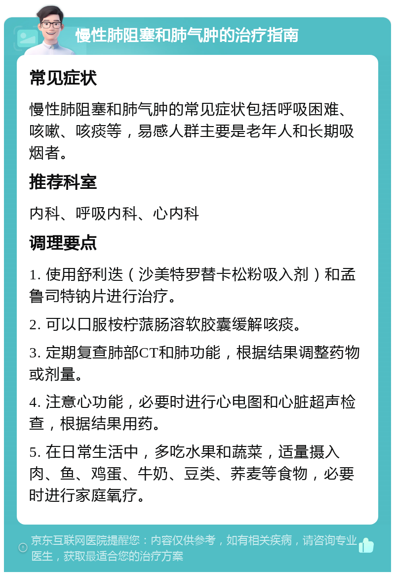 慢性肺阻塞和肺气肿的治疗指南 常见症状 慢性肺阻塞和肺气肿的常见症状包括呼吸困难、咳嗽、咳痰等，易感人群主要是老年人和长期吸烟者。 推荐科室 内科、呼吸内科、心内科 调理要点 1. 使用舒利迭（沙美特罗替卡松粉吸入剂）和孟鲁司特钠片进行治疗。 2. 可以口服桉柠蒎肠溶软胶囊缓解咳痰。 3. 定期复查肺部CT和肺功能，根据结果调整药物或剂量。 4. 注意心功能，必要时进行心电图和心脏超声检查，根据结果用药。 5. 在日常生活中，多吃水果和蔬菜，适量摄入肉、鱼、鸡蛋、牛奶、豆类、荞麦等食物，必要时进行家庭氧疗。