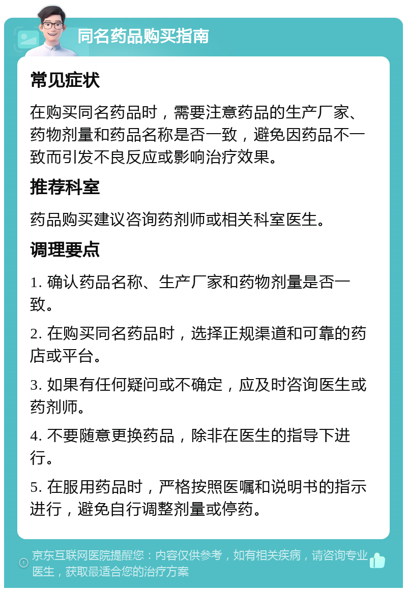 同名药品购买指南 常见症状 在购买同名药品时，需要注意药品的生产厂家、药物剂量和药品名称是否一致，避免因药品不一致而引发不良反应或影响治疗效果。 推荐科室 药品购买建议咨询药剂师或相关科室医生。 调理要点 1. 确认药品名称、生产厂家和药物剂量是否一致。 2. 在购买同名药品时，选择正规渠道和可靠的药店或平台。 3. 如果有任何疑问或不确定，应及时咨询医生或药剂师。 4. 不要随意更换药品，除非在医生的指导下进行。 5. 在服用药品时，严格按照医嘱和说明书的指示进行，避免自行调整剂量或停药。