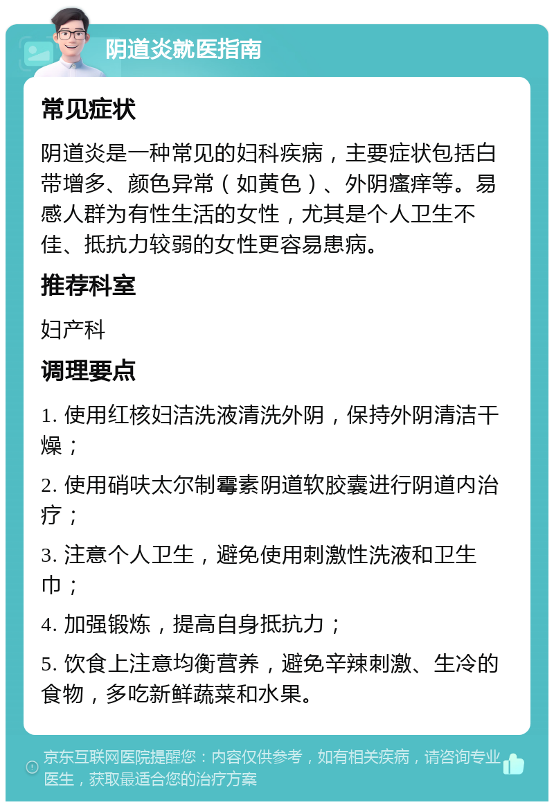 阴道炎就医指南 常见症状 阴道炎是一种常见的妇科疾病，主要症状包括白带增多、颜色异常（如黄色）、外阴瘙痒等。易感人群为有性生活的女性，尤其是个人卫生不佳、抵抗力较弱的女性更容易患病。 推荐科室 妇产科 调理要点 1. 使用红核妇洁洗液清洗外阴，保持外阴清洁干燥； 2. 使用硝呋太尔制霉素阴道软胶囊进行阴道内治疗； 3. 注意个人卫生，避免使用刺激性洗液和卫生巾； 4. 加强锻炼，提高自身抵抗力； 5. 饮食上注意均衡营养，避免辛辣刺激、生冷的食物，多吃新鲜蔬菜和水果。