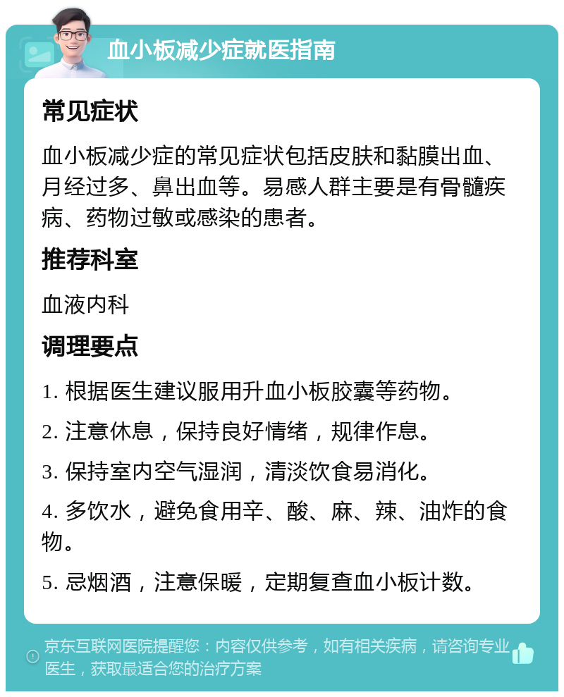 血小板减少症就医指南 常见症状 血小板减少症的常见症状包括皮肤和黏膜出血、月经过多、鼻出血等。易感人群主要是有骨髓疾病、药物过敏或感染的患者。 推荐科室 血液内科 调理要点 1. 根据医生建议服用升血小板胶囊等药物。 2. 注意休息，保持良好情绪，规律作息。 3. 保持室内空气湿润，清淡饮食易消化。 4. 多饮水，避免食用辛、酸、麻、辣、油炸的食物。 5. 忌烟酒，注意保暖，定期复查血小板计数。