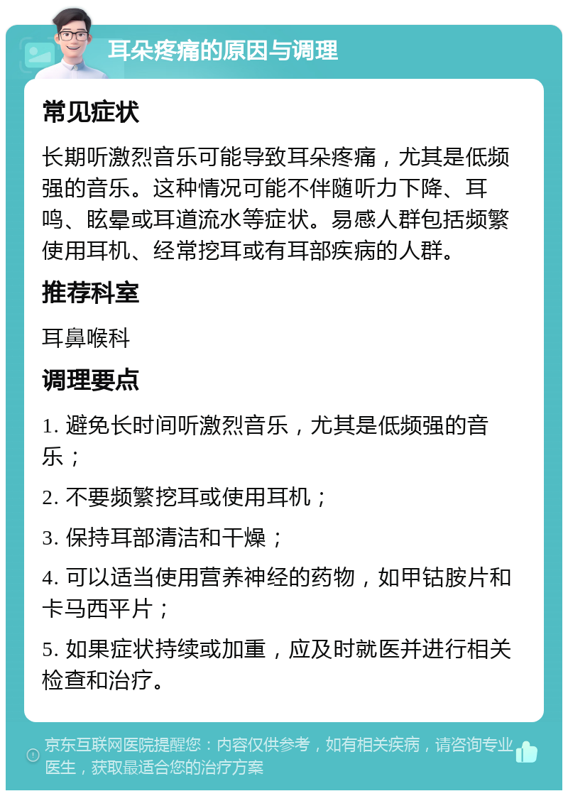 耳朵疼痛的原因与调理 常见症状 长期听激烈音乐可能导致耳朵疼痛，尤其是低频强的音乐。这种情况可能不伴随听力下降、耳鸣、眩晕或耳道流水等症状。易感人群包括频繁使用耳机、经常挖耳或有耳部疾病的人群。 推荐科室 耳鼻喉科 调理要点 1. 避免长时间听激烈音乐，尤其是低频强的音乐； 2. 不要频繁挖耳或使用耳机； 3. 保持耳部清洁和干燥； 4. 可以适当使用营养神经的药物，如甲钴胺片和卡马西平片； 5. 如果症状持续或加重，应及时就医并进行相关检查和治疗。