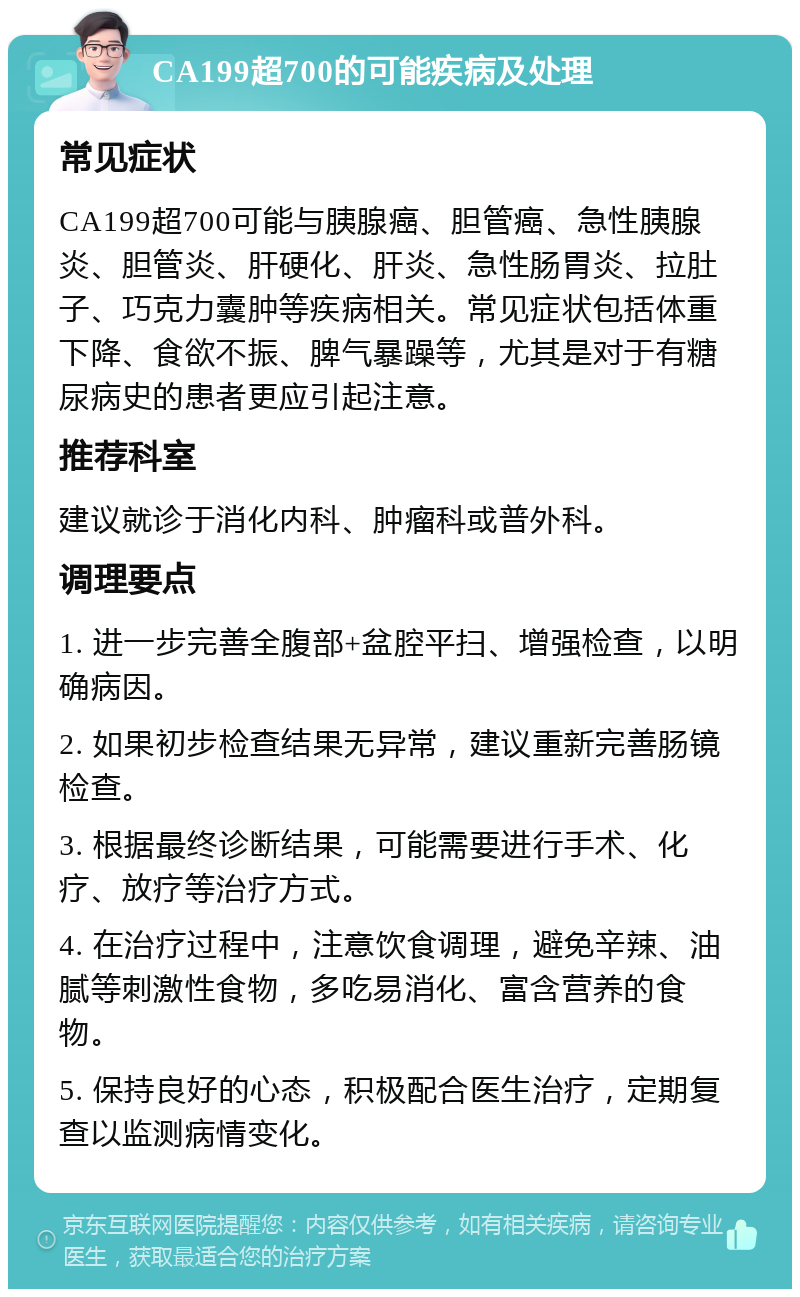 CA199超700的可能疾病及处理 常见症状 CA199超700可能与胰腺癌、胆管癌、急性胰腺炎、胆管炎、肝硬化、肝炎、急性肠胃炎、拉肚子、巧克力囊肿等疾病相关。常见症状包括体重下降、食欲不振、脾气暴躁等，尤其是对于有糖尿病史的患者更应引起注意。 推荐科室 建议就诊于消化内科、肿瘤科或普外科。 调理要点 1. 进一步完善全腹部+盆腔平扫、增强检查，以明确病因。 2. 如果初步检查结果无异常，建议重新完善肠镜检查。 3. 根据最终诊断结果，可能需要进行手术、化疗、放疗等治疗方式。 4. 在治疗过程中，注意饮食调理，避免辛辣、油腻等刺激性食物，多吃易消化、富含营养的食物。 5. 保持良好的心态，积极配合医生治疗，定期复查以监测病情变化。