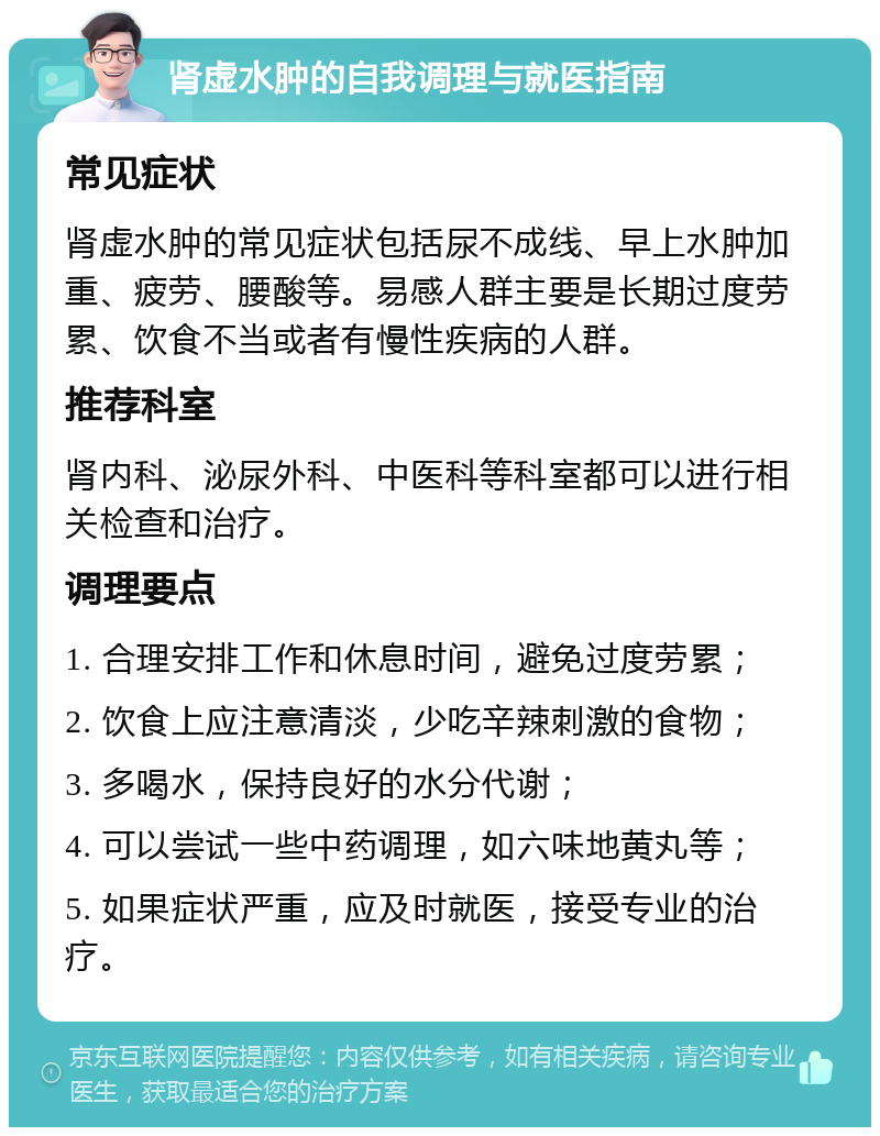 肾虚水肿的自我调理与就医指南 常见症状 肾虚水肿的常见症状包括尿不成线、早上水肿加重、疲劳、腰酸等。易感人群主要是长期过度劳累、饮食不当或者有慢性疾病的人群。 推荐科室 肾内科、泌尿外科、中医科等科室都可以进行相关检查和治疗。 调理要点 1. 合理安排工作和休息时间，避免过度劳累； 2. 饮食上应注意清淡，少吃辛辣刺激的食物； 3. 多喝水，保持良好的水分代谢； 4. 可以尝试一些中药调理，如六味地黄丸等； 5. 如果症状严重，应及时就医，接受专业的治疗。