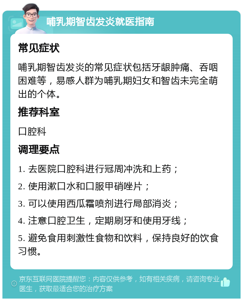 哺乳期智齿发炎就医指南 常见症状 哺乳期智齿发炎的常见症状包括牙龈肿痛、吞咽困难等，易感人群为哺乳期妇女和智齿未完全萌出的个体。 推荐科室 口腔科 调理要点 1. 去医院口腔科进行冠周冲洗和上药； 2. 使用漱口水和口服甲硝唑片； 3. 可以使用西瓜霜喷剂进行局部消炎； 4. 注意口腔卫生，定期刷牙和使用牙线； 5. 避免食用刺激性食物和饮料，保持良好的饮食习惯。