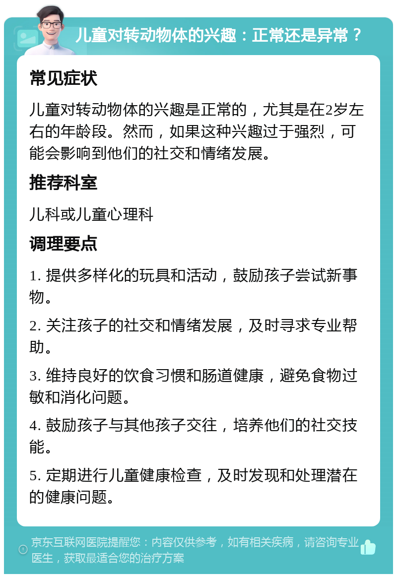 儿童对转动物体的兴趣：正常还是异常？ 常见症状 儿童对转动物体的兴趣是正常的，尤其是在2岁左右的年龄段。然而，如果这种兴趣过于强烈，可能会影响到他们的社交和情绪发展。 推荐科室 儿科或儿童心理科 调理要点 1. 提供多样化的玩具和活动，鼓励孩子尝试新事物。 2. 关注孩子的社交和情绪发展，及时寻求专业帮助。 3. 维持良好的饮食习惯和肠道健康，避免食物过敏和消化问题。 4. 鼓励孩子与其他孩子交往，培养他们的社交技能。 5. 定期进行儿童健康检查，及时发现和处理潜在的健康问题。