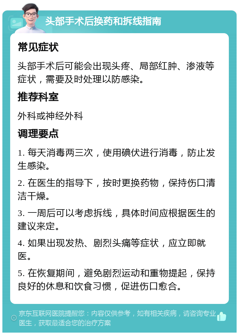 头部手术后换药和拆线指南 常见症状 头部手术后可能会出现头疼、局部红肿、渗液等症状，需要及时处理以防感染。 推荐科室 外科或神经外科 调理要点 1. 每天消毒两三次，使用碘伏进行消毒，防止发生感染。 2. 在医生的指导下，按时更换药物，保持伤口清洁干燥。 3. 一周后可以考虑拆线，具体时间应根据医生的建议来定。 4. 如果出现发热、剧烈头痛等症状，应立即就医。 5. 在恢复期间，避免剧烈运动和重物提起，保持良好的休息和饮食习惯，促进伤口愈合。