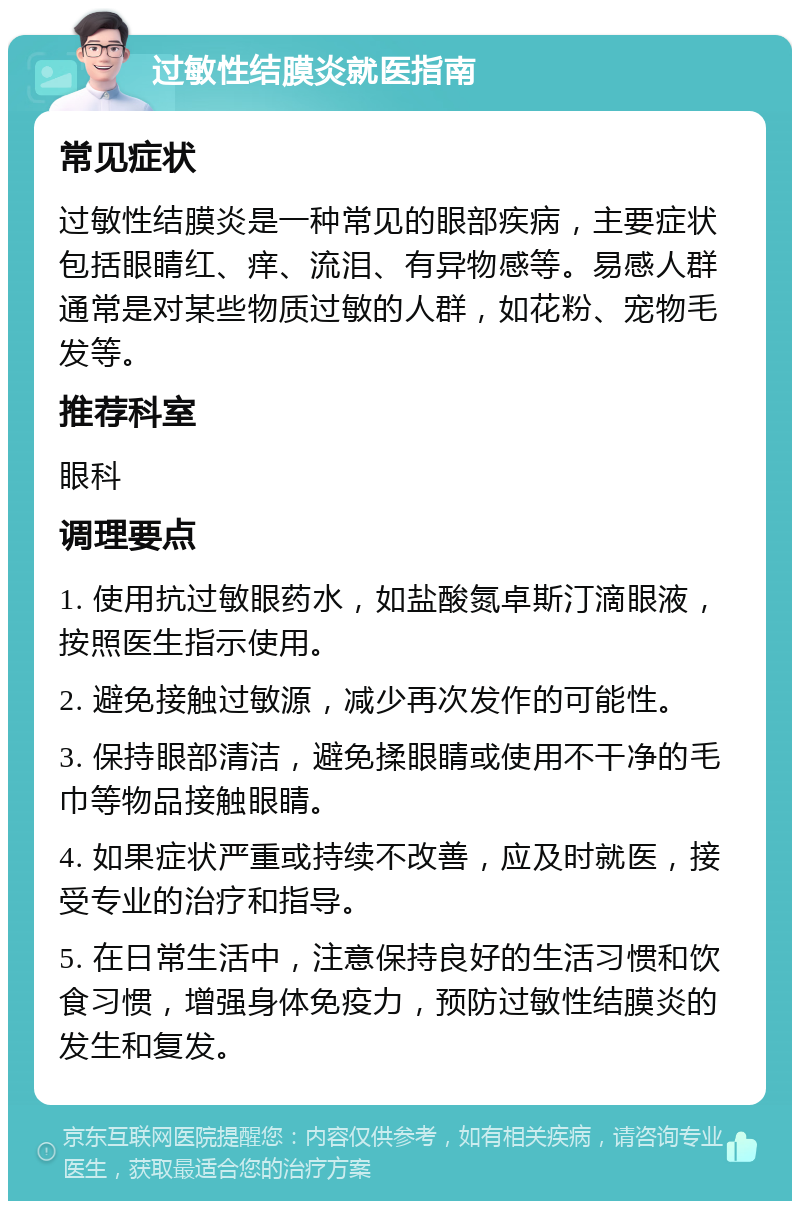 过敏性结膜炎就医指南 常见症状 过敏性结膜炎是一种常见的眼部疾病，主要症状包括眼睛红、痒、流泪、有异物感等。易感人群通常是对某些物质过敏的人群，如花粉、宠物毛发等。 推荐科室 眼科 调理要点 1. 使用抗过敏眼药水，如盐酸氮卓斯汀滴眼液，按照医生指示使用。 2. 避免接触过敏源，减少再次发作的可能性。 3. 保持眼部清洁，避免揉眼睛或使用不干净的毛巾等物品接触眼睛。 4. 如果症状严重或持续不改善，应及时就医，接受专业的治疗和指导。 5. 在日常生活中，注意保持良好的生活习惯和饮食习惯，增强身体免疫力，预防过敏性结膜炎的发生和复发。